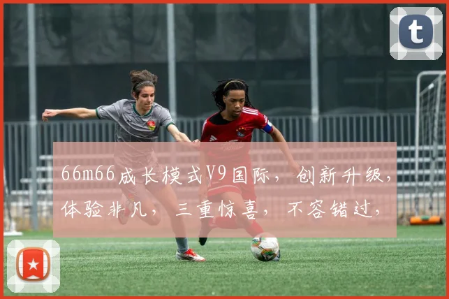 66m66成长模式V9国际，创新升级，体验非凡，三重惊喜，不容错过，探索无限可能。